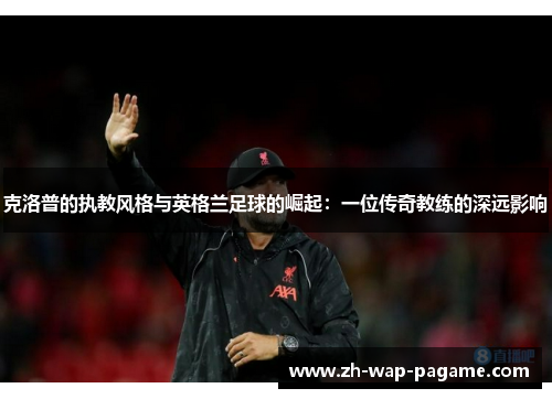 克洛普的执教风格与英格兰足球的崛起:一位传奇教练的深远影响