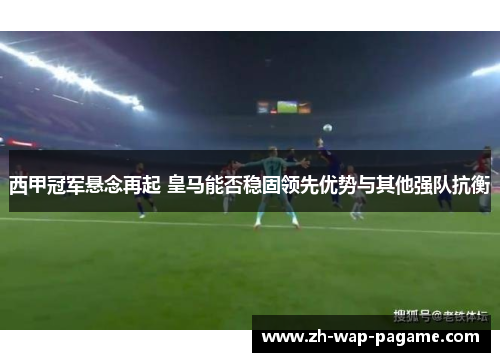 西甲冠军悬念再起 皇马能否稳固领先优势与其他强队抗衡