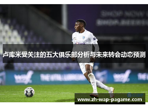 卢库米受关注的五大俱乐部分析与未来转会动态预测