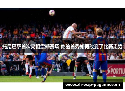 托尼巴萨首次亮相震撼赛场 他的首秀如何改变了比赛走势