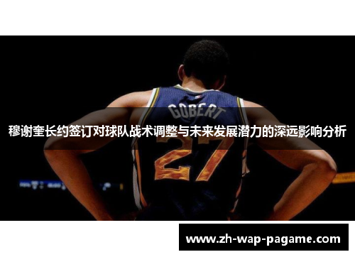 穆谢奎长约签订对球队战术调整与未来发展潜力的深远影响分析
