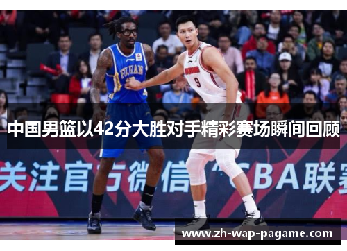中国男篮以42分大胜对手精彩赛场瞬间回顾