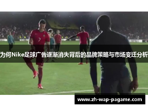 为何Nike足球广告逐渐消失背后的品牌策略与市场变迁分析
