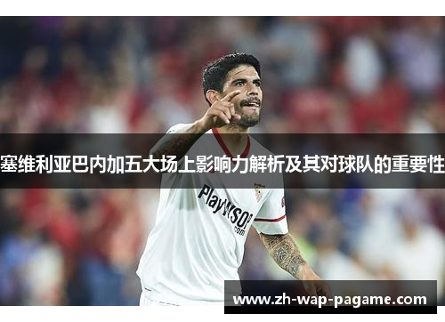 塞维利亚巴内加五大场上影响力解析及其对球队的重要性