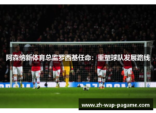 阿森纳新体育总监罗西基任命:重塑球队发展路线