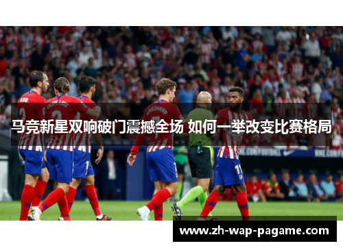 马竞新星双响破门震撼全场 如何一举改变比赛格局 马竞新星双响破门震撼全场 如何一举改变比赛格局
