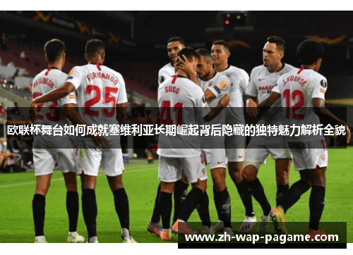 欧联杯舞台如何成就塞维利亚长期崛起背后隐藏的独特魅力解析全貌