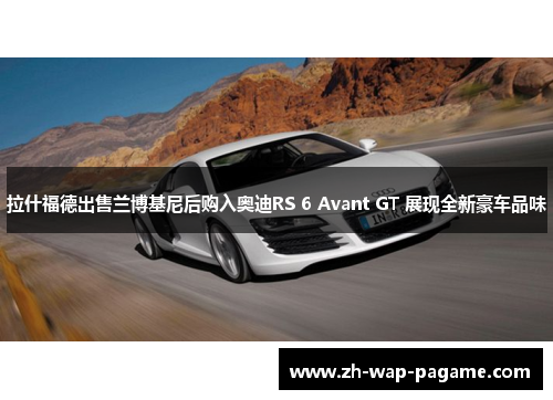 拉什福德出售兰博基尼后购入奥迪RS 6 Avant GT 展现全新豪车品味