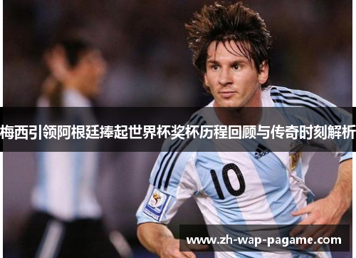 梅西引领阿根廷捧起世界杯奖杯历程回顾与传奇时刻解析