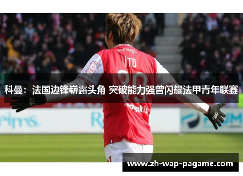科曼：法国边锋崭露头角 突破能力强曾闪耀法甲青年联赛