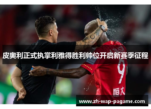 皮奥利正式执掌利雅得胜利帅位开启新赛季征程 皮奥利正式执掌利雅得胜利帅位开启新赛季征程