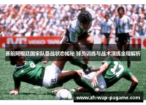 赛前阿根廷国家队备战状态揭秘 球员训练与战术演练全程解析