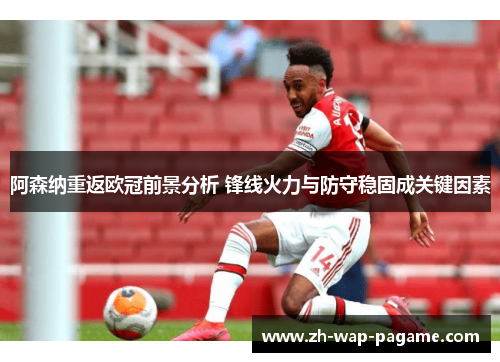 阿森纳重返欧冠前景分析 锋线火力与防守稳固成关键因素