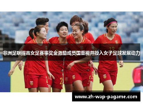 非洲足联提高女足赛事奖金激励成员国重视并投入女子足球发展动力