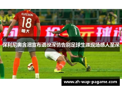 保利尼奥含泪宣布退役深情告别足球生涯现场感人至深 保利尼奥含泪宣布退役深情告别足球生涯现场感人至深